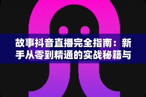 故事抖音直播完全指南：新手从零到精通的实战秘籍与涨粉攻略