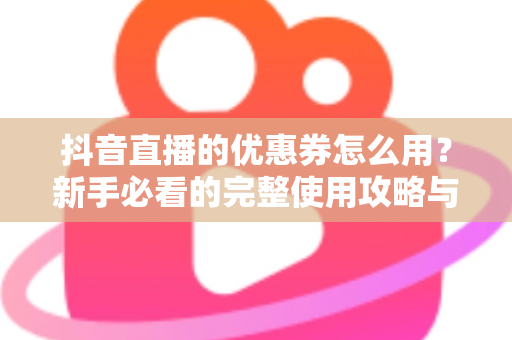 抖音直播的优惠券怎么用?新手必看的完整使用攻略与省钱技巧 抖音直播的优惠券怎么用?新手必看的完整使用攻略与省钱技巧