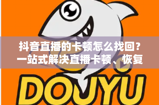 抖音直播的卡顿怎么找回？一站式解决直播卡顿、恢复流畅体验的完整指南