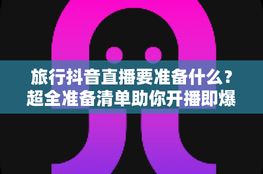 旅行抖音直播要准备什么？超全准备清单助你开播即爆