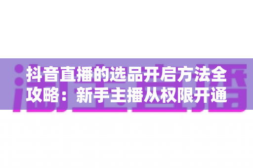 抖音直播的选品开启方法全攻略:新手主播从权限开通到高效选品的完整实战指南 抖音直播的选品开启方法全攻略:新手主播从权限开通到高效选品的完整实战指南