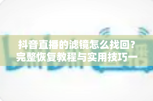 抖音直播的滤镜怎么找回？完整恢复教程与实用技巧一文搞定