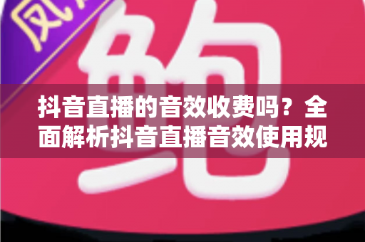 抖音直播的音效收费吗？全面解析抖音直播音效使用规则与免费技巧
