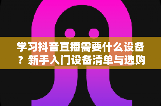 学习抖音直播需要什么设备?新手入门设备清单与选购全攻略 学习抖音直播需要什么设备?新手入门设备清单与选购全攻略