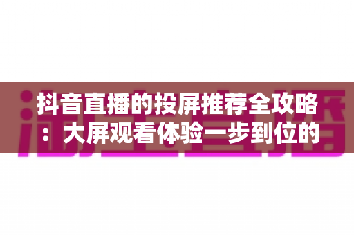抖音直播的投屏推荐全攻略:大屏观看体验一步到位的实用指南 抖音直播的投屏推荐全攻略:大屏观看体验一步到位的实用指南