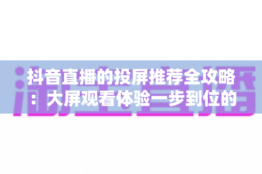 抖音直播的投屏推荐全攻略：大屏观看体验一步到位的实用指南