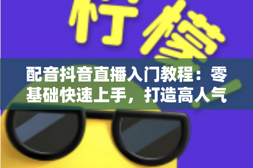 配音抖音直播入门教程：零基础快速上手，打造高人气配音直播间的完整指南