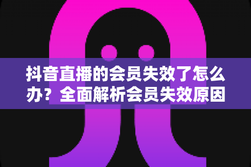 抖音直播的会员失效了怎么办？全面解析会员失效原因与快速恢复权益的实用指南