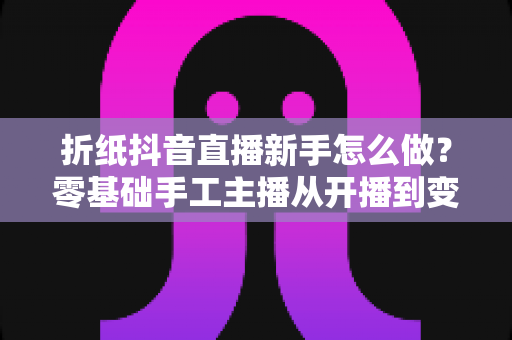 折纸抖音直播新手怎么做?零基础手工主播从开播到变现的完整实战指南 折纸抖音直播新手怎么做?零基础手工主播从开播到变现的完整实战指南
