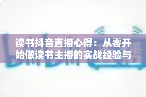 读书抖音直播心得:从零开始做读书主播的实战经验与避坑指南 读书抖音直播心得:从零开始做读书主播的实战经验与避坑指南