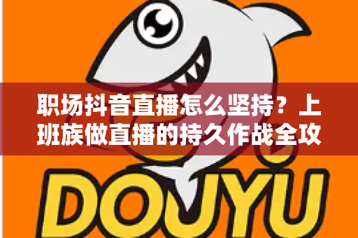 职场抖音直播怎么坚持?上班族做直播的持久作战全攻略 职场抖音直播怎么坚持?上班族做直播的持久作战全攻略