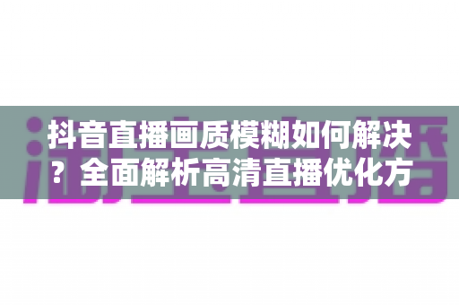 抖音直播画质模糊如何解决?全面解析高清直播优化方案与实用技巧 抖音直播画质模糊如何解决?全面解析高清直播优化方案与实用技巧
