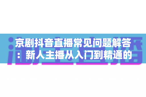 京剧抖音直播常见问题解答:新人主播从入门到精通的实用指南 京剧抖音直播常见问题解答:新人主播从入门到精通的实用指南