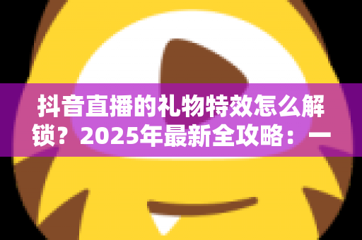 抖音直播的礼物特效怎么解锁?2025年最新全攻略:一文看懂解锁条件、操作步骤与实用技巧 抖音直播的礼物特效怎么解锁?2025年最新全攻略:一文看懂解锁条件、操作步骤与实用技巧
