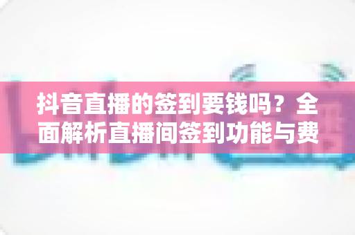 抖音直播的签到要钱吗？全面解析直播间签到功能与费用真相，新手必读指南