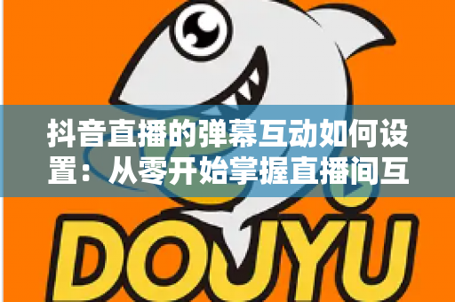 抖音直播的弹幕互动如何设置：从零开始掌握直播间互动全攻略