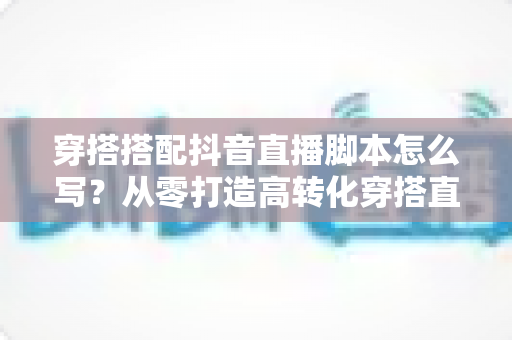 穿搭搭配抖音直播脚本怎么写？从零打造高转化穿搭直播间的完整指南