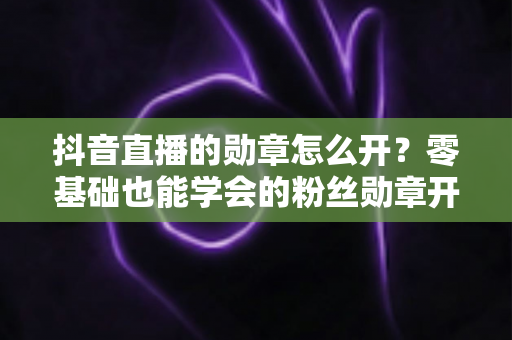 抖音直播的勋章怎么开?零基础也能学会的粉丝勋章开通指南,助你快速提升直播间人气 抖音直播的勋章怎么开?零基础也能学会的粉丝勋章开通指南,助你快速提升直播间人气