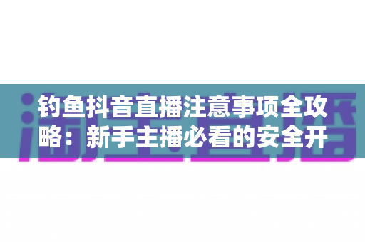 钓鱼抖音直播注意事项全攻略:新手主播必看的安全开播与合规涨粉指南 钓鱼抖音直播注意事项全攻略:新手主播必看的安全开播与合规涨粉指南