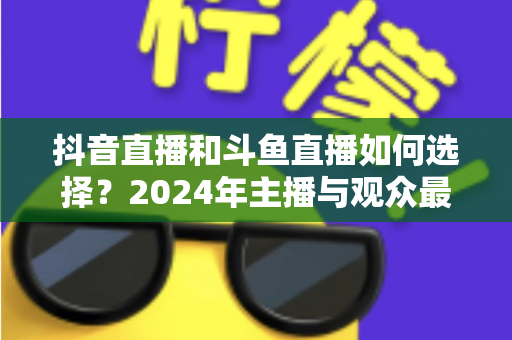 抖音直播和斗鱼直播如何选择?2024年主播与观众最全对比攻略 抖音直播和斗鱼直播如何选择?2024年主播与观众最全对比攻略