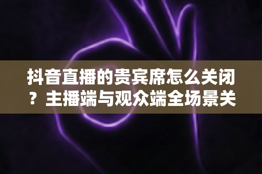 抖音直播的贵宾席怎么关闭？主播端与观众端全场景关闭教程一文学会