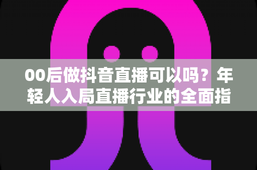 00后做抖音直播可以吗?年轻人入局直播行业的全面指南与机会分析 00后做抖音直播可以吗?年轻人入局直播行业的全面指南与机会分析