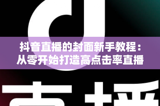 抖音直播的封面新手教程:从零开始打造高点击率直播间的完整指南 抖音直播的封面新手教程:从零开始打造高点击率直播间的完整指南