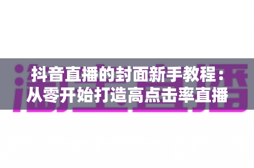 抖音直播的封面新手教程：从零开始打造高点击率直播间的完整指南