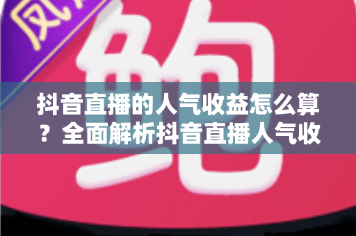 抖音直播的人气收益怎么算？全面解析抖音直播人气收益计算规则与变现技巧