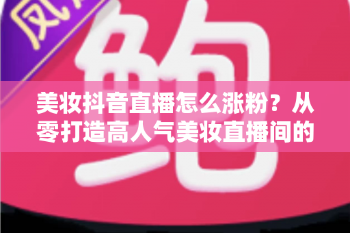 美妆抖音直播怎么涨粉？从零打造高人气美妆直播间的全攻略