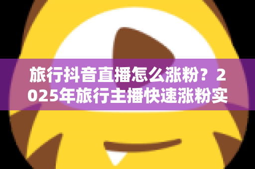 旅行抖音直播怎么涨粉?2025年旅行主播快速涨粉实战攻略与运营秘籍 旅行抖音直播怎么涨粉?2025年旅行主播快速涨粉实战攻略与运营秘籍
