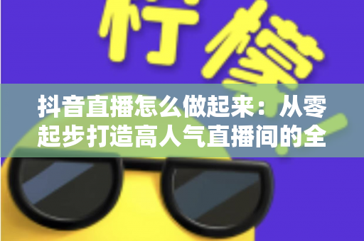 抖音直播怎么做起来：从零起步打造高人气直播间的全攻略
