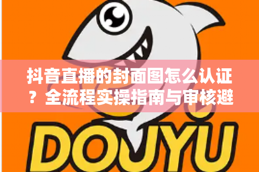 抖音直播的封面图怎么认证?全流程实操指南与审核避坑手册 抖音直播的封面图怎么认证?全流程实操指南与审核避坑手册