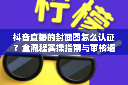 抖音直播的封面图怎么认证？全流程实操指南与审核避坑手册