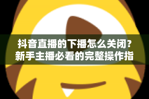 抖音直播的下播怎么关闭？新手主播必看的完整操作指南与实用技巧