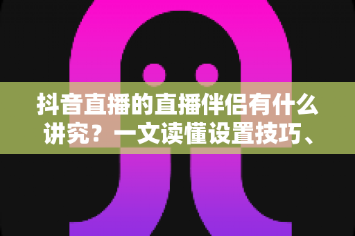 抖音直播的直播伴侣有什么讲究？一文读懂设置技巧、开播流程与避坑指南