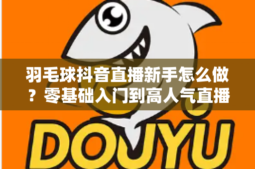 羽毛球抖音直播新手怎么做？零基础入门到高人气直播间的实战全攻略
