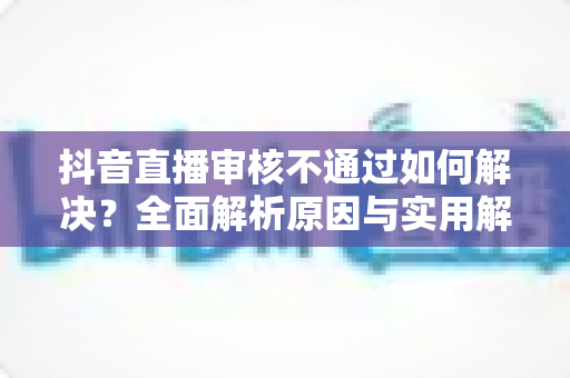 抖音直播审核不通过如何解决?全面解析原因与实用解决方案 抖音直播审核不通过如何解决?全面解析原因与实用解决方案
