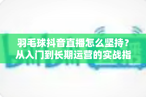 羽毛球抖音直播怎么坚持?从入门到长期运营的实战指南 羽毛球抖音直播怎么坚持?从入门到长期运营的实战指南