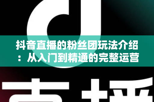抖音直播的粉丝团玩法介绍:从入门到精通的完整运营指南 抖音直播的粉丝团玩法介绍:从入门到精通的完整运营指南