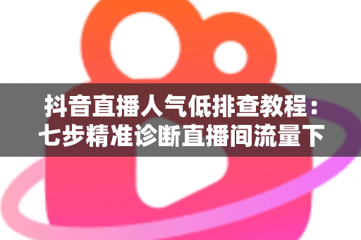 抖音直播人气低排查教程：七步精准诊断直播间流量下滑根源，快速恢复人气热度