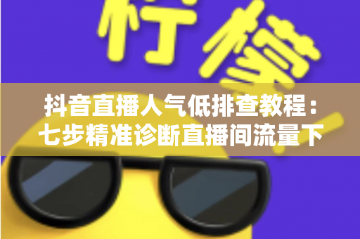 抖音直播人气低排查教程：七步精准诊断直播间流量下滑根源，快速恢复人气热度