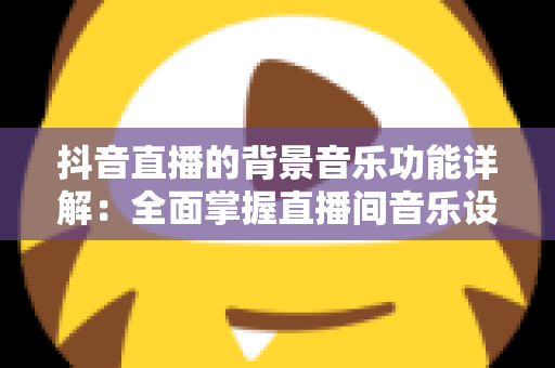 抖音直播的背景音乐功能详解：全面掌握直播间音乐设置技巧，让直播氛围与观众留存率双提升