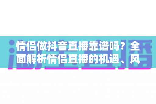 情侣做抖音直播靠谱吗?全面解析情侣直播的机遇、风险与变现指南 情侣做抖音直播靠谱吗?全面解析情侣直播的机遇、风险与变现指南