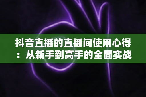 抖音直播的直播间使用心得:从新手到高手的全面实战指南 抖音直播的直播间使用心得:从新手到高手的全面实战指南
