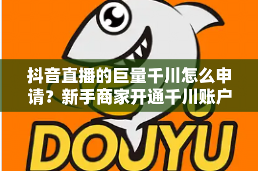 抖音直播的巨量千川怎么申请?新手商家开通千川账户的全流程实操指南 抖音直播的巨量千川怎么申请?新手商家开通千川账户的全流程实操指南