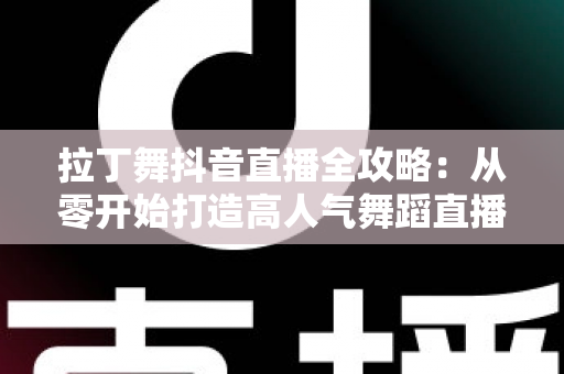 拉丁舞抖音直播全攻略:从零开始打造高人气舞蹈直播间的实战秘籍 拉丁舞抖音直播全攻略:从零开始打造高人气舞蹈直播间的实战秘籍