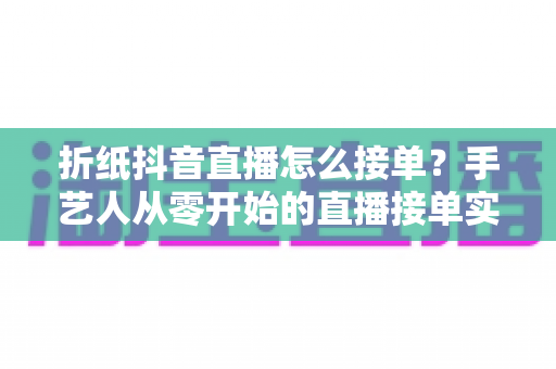 折纸抖音直播怎么接单?手艺人从零开始的直播接单实战指南 折纸抖音直播怎么接单?手艺人从零开始的直播接单实战指南