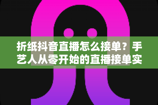 折纸抖音直播怎么接单？手艺人从零开始的直播接单实战指南