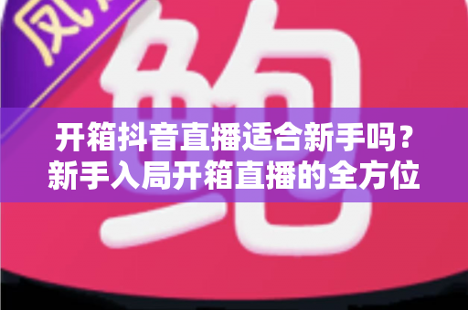 开箱抖音直播适合新手吗?新手入局开箱直播的全方位指南与实战攻略 开箱抖音直播适合新手吗?新手入局开箱直播的全方位指南与实战攻略